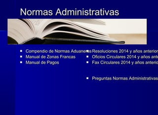 Normas AdministrativasNormas Administrativas
 Compendio de Normas AduanerasCompendio de Normas Aduaneras
 Manual de Zonas FrancasManual de Zonas Francas
 Manual de PagosManual de Pagos
 Resoluciones 2014 y años anteriorResoluciones 2014 y años anteriore
 Oficios Circulares 2014 y años anteOficios Circulares 2014 y años ante
 Fax Circulares 2014 y años anterioFax Circulares 2014 y años anterio
 Preguntas Normas AdministrativasPreguntas Normas Administrativas
 
