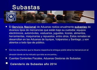 SubastasSubastas
 El El Servicio NacionalServicio Nacional  de Aduanas realiza anualmente  de Aduanas realiza anualmente subastassubastas de de
diversos tipos de mercancías que están bajo su custodia: equiposdiversos tipos de mercancías que están bajo su custodia: equipos
electrónicos, automóviles, vestuarios, juguetes, licores, alimentos,electrónicos, automóviles, vestuarios, juguetes, licores, alimentos,
herramientas, maquinarias y repuestos, entre otros. Estos remates seherramientas, maquinarias y repuestos, entre otros. Estos remates se
desarrollan en las Aduanas de Iquique, Valparaíso y Santiago, y sondesarrollan en las Aduanas de Iquique, Valparaíso y Santiago, y son
abiertos a todo tipo de público.abiertos a todo tipo de público.
 Con los documentos que la Aduana respectiva le entregue podrá retirar la mercancía en elCon los documentos que la Aduana respectiva le entregue podrá retirar la mercancía en el
almacén donde se ha indicado que ésta se encuentraalmacén donde se ha indicado que ésta se encuentra ..
 Cuentas Corrientes Fiscales, Aduanas Gestoras de SubastasCuentas Corrientes Fiscales, Aduanas Gestoras de Subastas
 Calendario de Subastas año 2014Calendario de Subastas año 2014
 