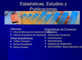 Estadísticas, Estudios yEstadísticas, Estudios y
PublicacionesPublicaciones
InformesInformes
 Informe Mensual de Comercio ExteriorInforme Mensual de Comercio Exterior
 Informe Estadístico de AduanasInforme Estadístico de Aduanas
Otras EstadísticasOtras Estadísticas
 Tráfico TerrestreTráfico Terrestre
 Series EstadísticasSeries Estadísticas
 Series AnualesSeries Anuales
Estadísticas de ComercioEstadísticas de Comercio
ExteriorExterior
 Intercambio ComercialIntercambio Comercial
 ImportacionesImportaciones
 ExportacionesExportaciones
 Estadísticas RegionalesEstadísticas Regionales
 ESTACOMEX: Base Interactiva deESTACOMEX: Base Interactiva de
 