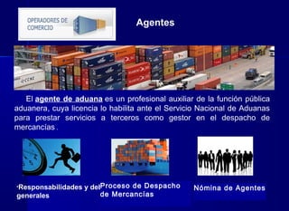 El agente de aduana es un profesional auxiliar de la función pública
aduanera, cuya licencia lo habilita ante el Servicio Nacional de Aduanas
para prestar servicios a terceros como gestor en el despacho de
mercancías .
Agentes
•Responsabilidades y deberes
generales
Proceso de Despacho
de Mercancías
Nómina de Agentes
 