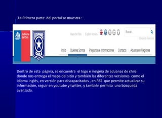 La Primera parte del portal se muestra :
Dentro de esta página, se encuentra el logo e insignia de aduanas de chile
donde nos entrega el mapa del sitio y también las diferentes versiones como el
idioma inglés, en versión para discapacitados , en RSS que permite actualizar su
información, seguir en youtube y twitter, y también permita una búsqueda
avanzada.
 