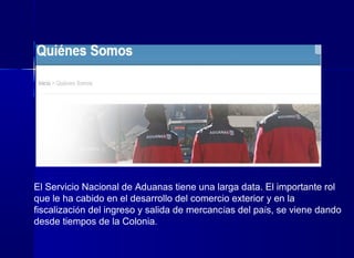 El Servicio Nacional de Aduanas tiene una larga data. El importante rol
que le ha cabido en el desarrollo del comercio exterior y en la
fiscalización del ingreso y salida de mercancías del país, se viene dando
desde tiempos de la Colonia.
 