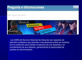 Las OIRS del Servicio Nacional de Aduanas son espacios de
atención ciudadana que permiten a las personas entrar en contacto
con la institución para facilitar el ejercicio de sus derechos o el
cumplimiento de sus deberes, garantizando la oportunidad de
acceso sin discriminación.
 