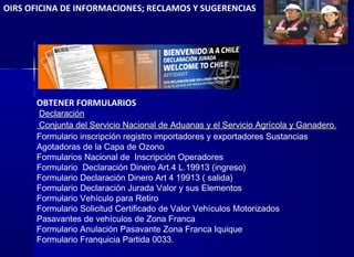 OIRS OFICINA DE INFORMACIONES; RECLAMOS Y SUGERENCIAS
OBTENER FORMULARIOS
 Declaración
Conjunta del Servicio Nacional de Aduanas y el Servicio Agrícola y Ganadero.
Formulario inscripción registro importadores y exportadores Sustancias
Agotadoras de la Capa de Ozono
Formularios Nacional de Inscripción Operadores
Formulario Declaración Dinero Art.4 L.19913 (ingreso)
Formulario Declaración Dinero Art 4 19913 ( salida)
Formulario Declaración Jurada Valor y sus Elementos
Formulario Vehículo para Retiro
Formulario Solicitud Certificado de Valor Vehículos Motorizados
Pasavantes de vehículos de Zona Franca
Formulario Anulación Pasavante Zona Franca Iquique
Formulario Franquicia Partida 0033.
 