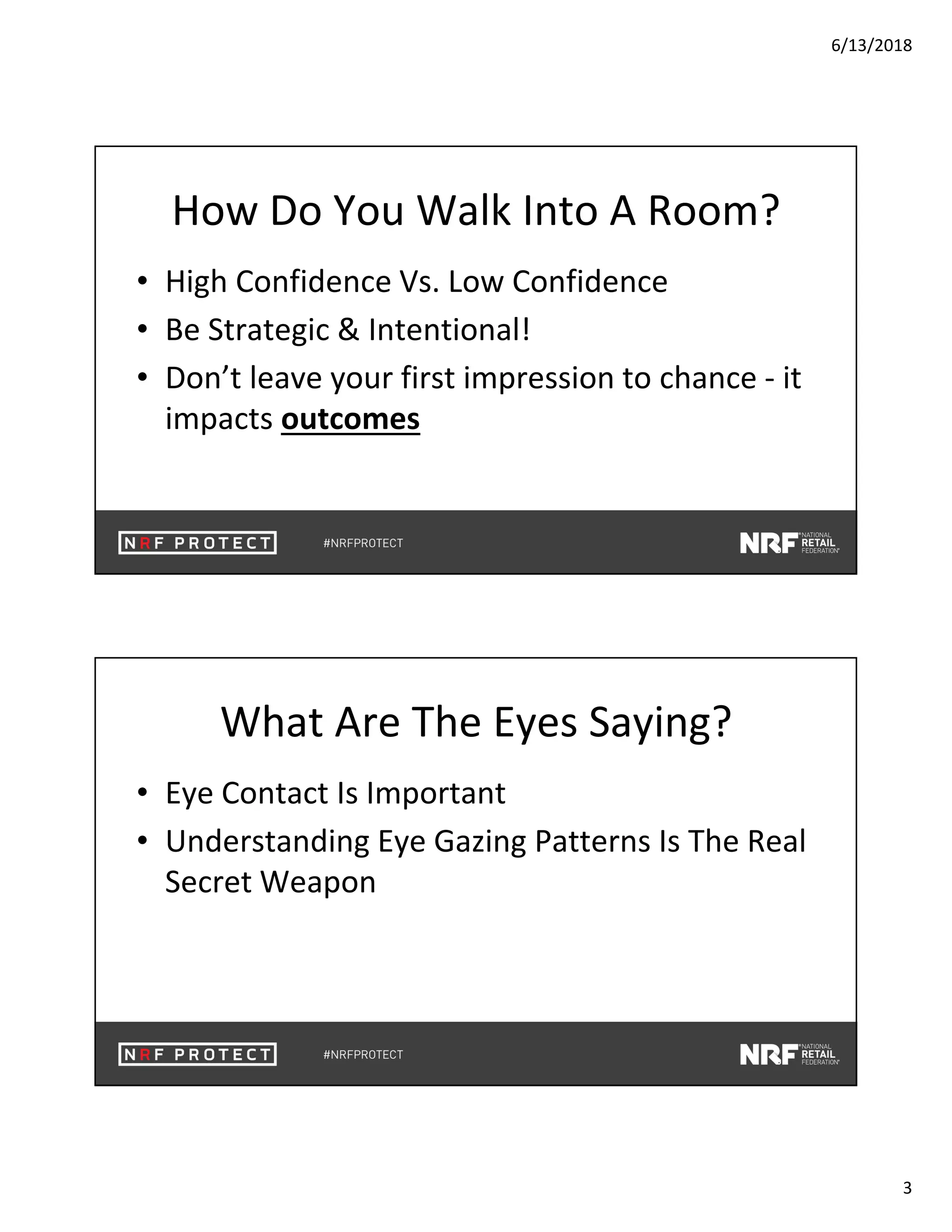 6/13/2018
3
How Do You Walk Into A Room?
• High Confidence Vs. Low Confidence
• Be Strategic & Intentional!
• Don’t leave your first impression to chance - it
impacts outcomes
What Are The Eyes Saying?
• Eye Contact Is Important
• Understanding Eye Gazing Patterns Is The Real
Secret Weapon