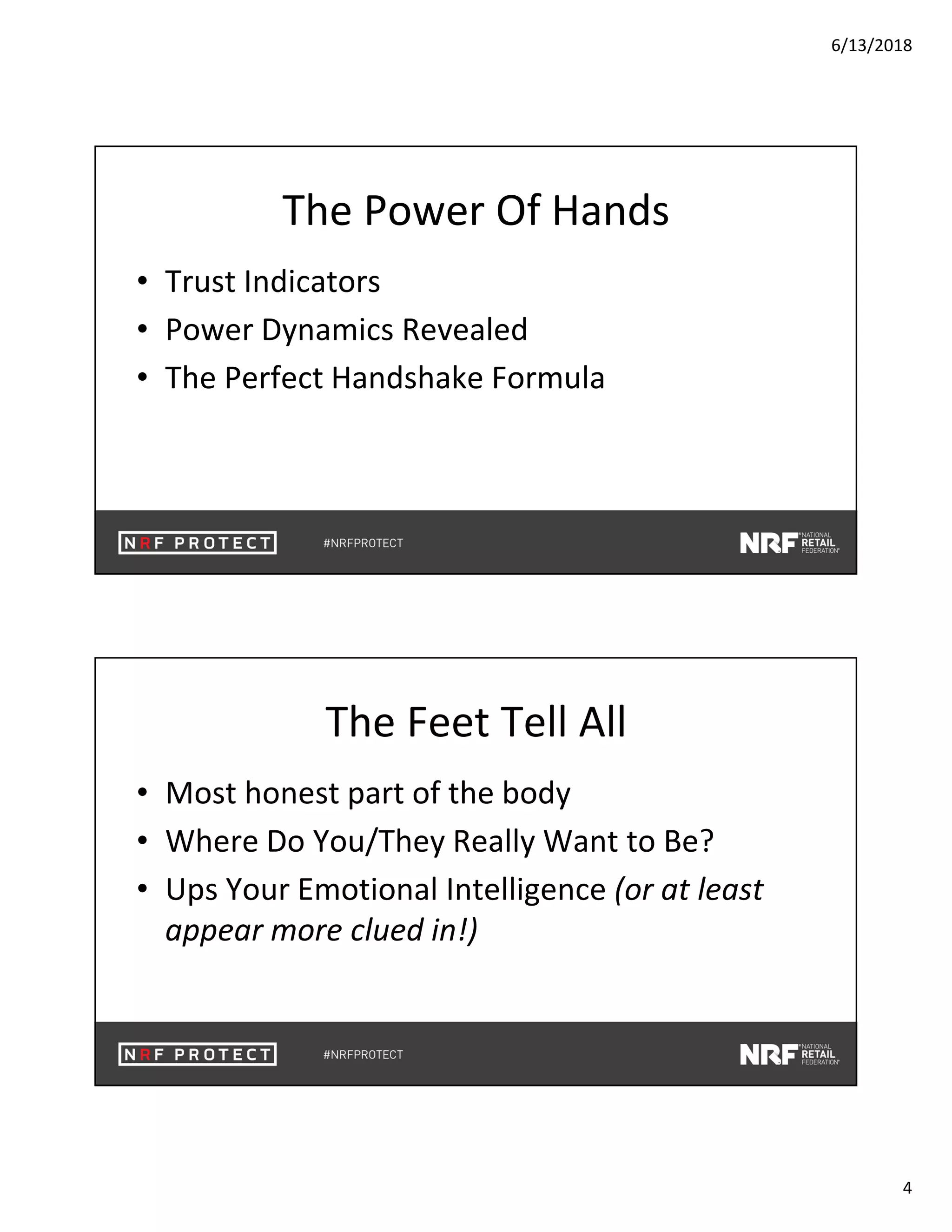 6/13/2018
4
The Power Of Hands
• Trust Indicators
• Power Dynamics Revealed
• The Perfect Handshake Formula
The Feet Tell All
• Most honest part of the body
• Where Do You/They Really Want to Be?
• Ups Your Emotional Intelligence (or at least
appear more clued in!)