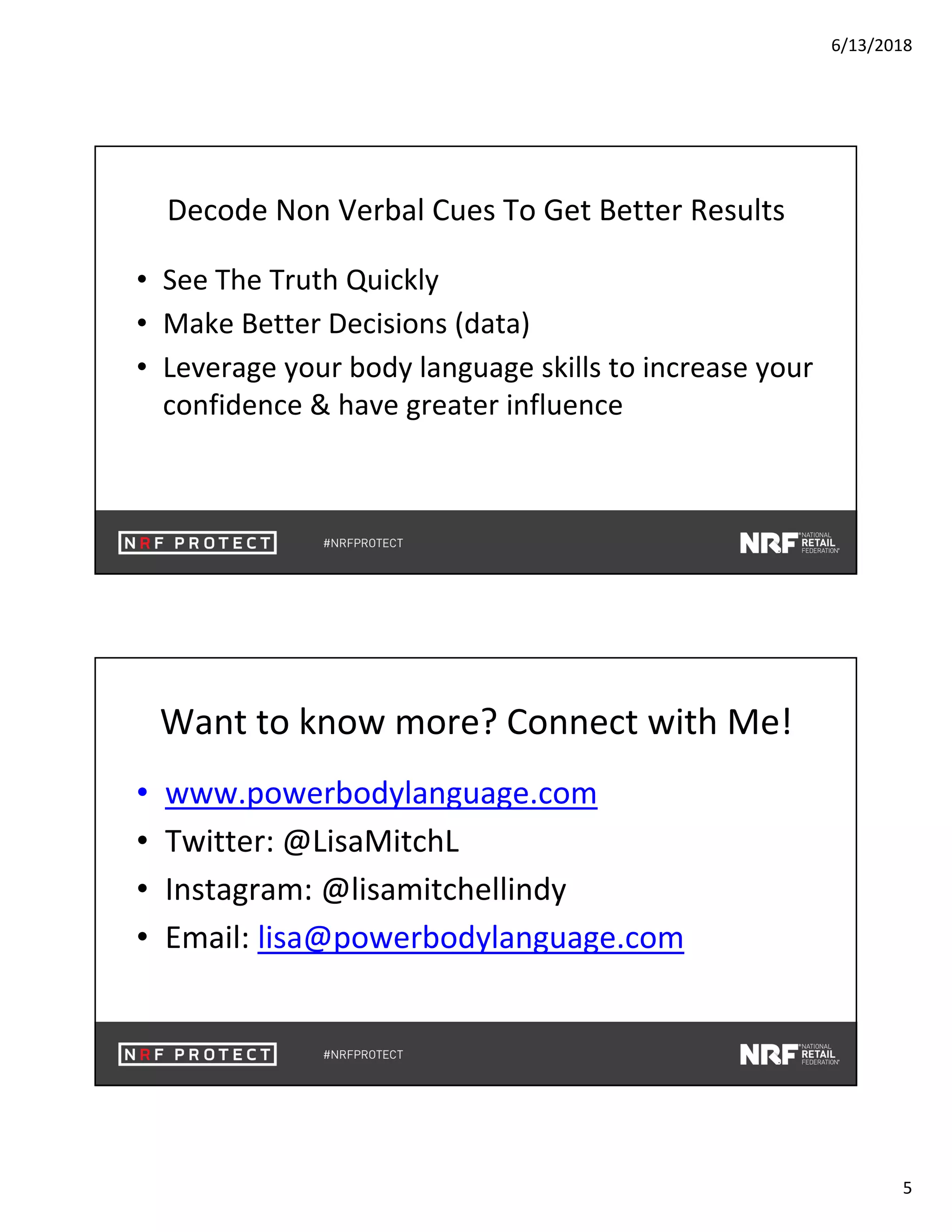 6/13/2018
5
Decode Non Verbal Cues To Get Better Results
• See The Truth Quickly
• Make Better Decisions (data)
• Leverage your body language skills to increase your
confidence & have greater influence
Want to know more? Connect with Me!
• www.powerbodylanguage.com
• Twitter: @LisaMitchL
• Instagram: @lisamitchellindy
• Email: lisa@powerbodylanguage.com