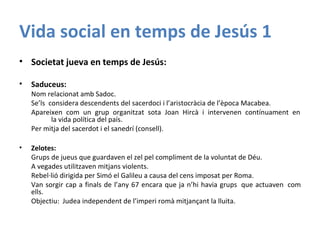 Vida social en temps de Jesús 1
• Societat jueva en temps de Jesús:
• Saduceus:
Nom relacionat amb Sadoc.
Se’ls considera descendents del sacerdoci i l’aristocràcia de l’època Macabea.
Apareixen com un grup organitzat sota Joan Hircà i intervenen contínuament en
la vida política del país.
Per mitja del sacerdot i el sanedrí (consell).
• Zelotes:
Grups de jueus que guardaven el zel pel compliment de la voluntat de Déu.
A vegades utilitzaven mitjans violents.
Rebel·lió dirigida per Simó el Galileu a causa del cens imposat per Roma.
Van sorgir cap a finals de l’any 67 encara que ja n’hi havia grups que actuaven com
ells.
Objectiu: Judea independent de l’imperi romà mitjançant la lluita.
 