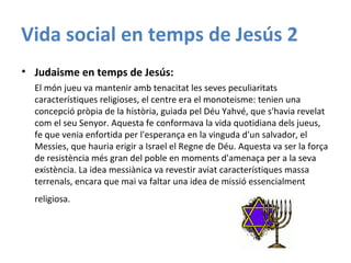 Vida social en temps de Jesús 2
• Judaisme en temps de Jesús:
El món jueu va mantenir amb tenacitat les seves peculiaritats
característiques religioses, el centre era el monoteisme: tenien una
concepció pròpia de la història, guiada pel Déu Yahvé, que s'havia revelat
com el seu Senyor. Aquesta fe conformava la vida quotidiana dels jueus,
fe que venia enfortida per l'esperança en la vinguda d'un salvador, el
Messies, que hauria erigir a Israel el Regne de Déu. Aquesta va ser la força
de resistència més gran del poble en moments d'amenaça per a la seva
existència. La idea messiànica va revestir aviat característiques massa
terrenals, encara que mai va faltar una idea de missió essencialment
religiosa.
 