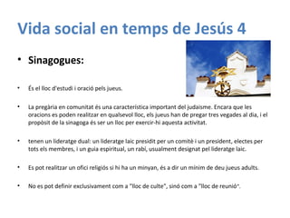 Vida social en temps de Jesús 4
• Sinagogues:
• És el lloc d'estudi i oració pels jueus.
• La pregària en comunitat és una característica important del judaisme. Encara que les
oracions es poden realitzar en qualsevol lloc, els jueus han de pregar tres vegades al dia, i el
propòsit de la sinagoga és ser un lloc per exercir-hi aquesta activitat.
• tenen un lideratge dual: un lideratge laic presidit per un comitè i un president, electes per
tots els membres, i un guia espiritual, un rabí, usualment designat pel lideratge laic.
• Es pot realitzar un ofici religiós si hi ha un minyan, és a dir un mínim de deu jueus adults.
• No es pot definir exclusivament com a "lloc de culte", sinó com a "lloc de reunió“.
 