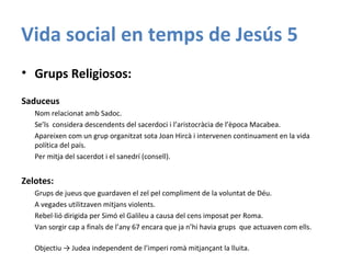 Vida social en temps de Jesús 5
• Grups Religiosos:
Saduceus
Nom relacionat amb Sadoc.
Se’ls considera descendents del sacerdoci i l’aristocràcia de l’època Macabea.
Apareixen com un grup organitzat sota Joan Hircà i intervenen continuament en la vida
política del país.
Per mitja del sacerdot i el sanedrí (consell).
Zelotes:
Grups de jueus que guardaven el zel pel compliment de la voluntat de Déu.
A vegades utilitzaven mitjans violents.
Rebel·lió dirigida per Simó el Galileu a causa del cens imposat per Roma.
Van sorgir cap a finals de l’any 67 encara que ja n’hi havia grups que actuaven com ells.
Objectiu → Judea independent de l’imperi romà mitjançant la lluita.
 