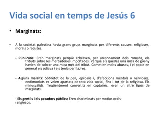 Vida social en temps de Jesús 6
• Marginats:
• A la societat palestina havia grans grups marginats per diferents causes: religioses,
morals o racistes.
- Publicans: Eren marginats perquè cobraven, per arrendament dels romans, els
tributs sobre les mercaderies importades. Perquè els quedés una mica de guany
havien de cobrar una mica més del tribut. Cometien molts abusos, i el poble en
general els odiava i els tenia per lladres.
- Alguns malalts: Sobretot de la pell, leprosos i, d'afeccions mentals o nervioses,
endimoniats es veien apartats de tota vida social, fins i tot de la religiosa. Els
minusvàlids, freqüentment convertits en captaires, eren un altre tipus de
marginats.
- Els gentils i els pecadors públics: Eren discriminats per motius orals-
religiosos.
 