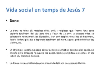 Vida social en temps de Jesús 7
• Dona:
• La dona no tenia els mateixos drets civils i religiosos que l'home. Una dona
depenia totalment del seu pare fins a l'edat de 12 anys. A aquesta edat, se
celebraven normalment les esposalles, i un any després tenia lloc el matrimoni,
llavors la dona passava a dependre totalment del marit. Aquest podia divorciar-se;
la dona, no.
• En el temple, la dona no podia passar de l'atri reservat als gentils i a les dones. En
el culte de la sinagoga no jugava cap paper. Només es limitava a escoltar. En els
judicis seu testimoni no valia.
• La dona estava considerada com a menor d'edat i una possessió de l'home.
 