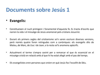 Documents sobre Jesús 1
• Evangelis:
• Constitueixen el nucli primigeni i fonamental d'aquesta fe. Es tracta d'escrits que
narren la vida i el missatge de Jesús anomenat pels cristians Jesucrist.
• Durant els primers segles del cristianisme se'n varen escriure diverses versions,
però només quatre foren retingudes com a canòniques: els evangelis dits de
Mateu, de Marc, de Lluc i de Joan; a la resta se'ls anomena apòcrifs.
• Actualment el terme s'empra sovint per a remarcar el que és essencial en el
missatge cristià en relació amb al que hi ha estat afegit amb el pas del temps.
• Els evangelistes eren persones que creien en què Jesús fos l’escollit de Déu.
 