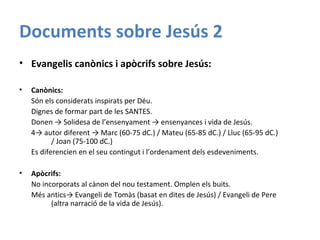 Documents sobre Jesús 2
• Evangelis canònics i apòcrifs sobre Jesús:
• Canònics:
Són els considerats inspirats per Déu.
Dignes de formar part de les SANTES.
Donen → Solidesa de l’ensenyament → ensenyances i vida de Jesús.
4→ autor diferent → Marc (60-75 dC.) / Mateu (65-85 dC.) / Lluc (65-95 dC.)
/ Joan (75-100 dC.)
Es diferencien en el seu contingut i l’ordenament dels esdeveniments.
• Apòcrifs:
No incorporats al cànon del nou testament. Omplen els buits.
Més antics→ Evangeli de Tomàs (basat en dites de Jesús) / Evangeli de Pere
(altra narració de la vida de Jesús).
 