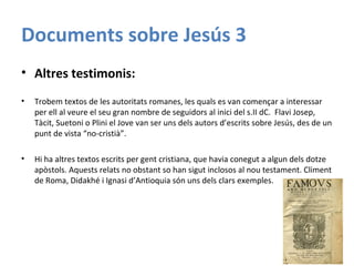 Documents sobre Jesús 3
• Altres testimonis:
• Trobem textos de les autoritats romanes, les quals es van començar a interessar
per ell al veure el seu gran nombre de seguidors al inici del s.II dC. Flavi Josep,
Tàcit, Suetoni o Plini el Jove van ser uns dels autors d’escrits sobre Jesús, des de un
punt de vista “no-cristià”.
• Hi ha altres textos escrits per gent cristiana, que havia conegut a algun dels dotze
apòstols. Aquests relats no obstant so han sigut inclosos al nou testament. Climent
de Roma, Didakhé i Ignasi d’Antioquia són uns dels clars exemples.
 