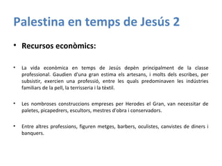 Palestina en temps de Jesús 2
• Recursos econòmics:
• La vida econòmica en temps de Jesús depèn principalment de la classe
professional. Gaudien d'una gran estima els artesans, i molts dels escribes, per
subsistir, exercien una professió, entre les quals predominaven les indústries
familiars de la pell, la terrisseria i la tèxtil.
• Les nombroses construccions empreses per Herodes el Gran, van necessitar de
paletes, picapedrers, escultors, mestres d'obra i conservadors.
• Entre altres professions, figuren metges, barbers, oculistes, canvistes de diners i
banquers.
 