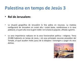 Palestina en temps de Jesús 3
• Rol de Jerusalem:
• La situació geogràfica de Jerusalem la feia pobra en recursos. La mateixa
configuració de Jerusalem en ciutat alta i ciutat baixa, condicionava a la seva
població; a la part alta vivia la gent noble i en la baixa la popular, afiliada a gremis.
• La seva importància radicava en la seva funcionalitat política i religiosa. Tenia
25.000 habitants en temps de Jesús, i els seus principals recursos procedien del
Temple, al qual acudien molts jueus de la diàspora i estrangers a pagar els seus
delmes.
 