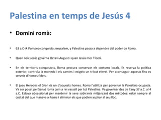Palestina en temps de Jesús 4
• Domini romà:
• 63 a.C Pompeo conquista Jerusalem, y Palestina passa a dependre del poder de Roma.
• Quan neix Jesús governa Octavi August i quan Jesús mor Tiberi.
• En els territoris conquistats, Roma procura conservar els costums locals. Es reserva la política
exterior, controla la moneda i els camins i exigeix un tribut elevat. Per aconseguir aquests fins es
serveix d'homes fidels.
• El jueu Herodes el Gran és un d'aquests homes. Roma l'utilitza per governar la Palestina ocupada.
Va ser posat pel Senat romà com a rei vassall per tot Palestina. Va governar des de l'any 37 a.C. al 4
a.C. Estava obsessionat per mantenir la seva sobirania mitjançant dos mètodes: estar sempre al
costat del que manava a Roma i eliminar els que podien aspirar al seu lloc.
 