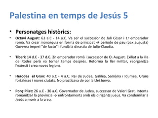 Palestina en temps de Jesús 5
• Personatges històrics:
• Octavi August: 63 a.C - 14 a.C. Va ser el successor de Juli Cèsar i 1r emperador
romà. Va crear monarquia en forma de principat → període de pau (pax augusta)
Governa imperi “de facto” i fundà la dinastia de Julio-Claudia.
• Tiberi: 14 d.C - 37 d.C. 2n emperador romà i successor de O. August. Exiliat a la illa
de Rodes però va tornar temps desprès. Reforma la llei militar, reorganitza
l’exèrcit i crea noves legions.
• Herodes el Gran: 40 a.C - 4 a.C. Rei de Judea, Galilea, Samària i Idumea. Grans
fortaleses i noves ciutats. No practicava de cor la Llei Jueva.
• Ponç Pilat: 26 a.C - 36 a.C. Governador de Judea, successor de Valeri Grat. Intenta
romanitzar la província → enfrontaments amb els dirigents jueus. Va condemnar a
Jesús a morir a la creu.
 