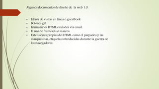 Algunos documentos de diseño de la web 1.0:
• Libros de visitas en línea o guestbook
• Botones gif.
• Formularios HTML enviados vía email.
• El uso de framesets o marcos
• Extensiones propias del HTML como el parpadeo y las
marquesinas, etiquetas introducidas durante la guerra de
los navegadores.
 