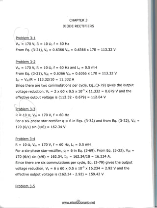CHAPTER 3
DIODE RECTIFIERS
Problem 3-1
Vrn = 170 V, R = 10 Q, f = 60 Hz
From Eq. (3-21), Vd = 0.6366 Vm = 0.6366 x 170 = 113.32 V
Problem 3-2
Vm = 170 V, R = 10 Q, f = 60 Hz and Lc = 0.5 mH
From Eq. (3-21), Vdc = 0.6366 Vm = 0.6366 x 170 = 113.32 V
Idc = Vdc/R = 113.32/10 = 11.332 A
Since there are two commutations per cycle, EqN (3-79) gives the output
voltage reduction, Vx = 2 x 60 x 0.5 x 10"3 x 11.332 = 0.679 V and the
effective output voltage is (113.32 - 0.679) = 112.64 V
/ ^*
Problem 3-3
 =KIO Q, Vm = 170 V, f = 60 Hz
For a six-phase star rectifier q = 6 in Eqs. (3-32) and from Eq. (3-32), Vdc
170 (6/7t) sin (71/6) = 162.34 V
Problem 3-4
R = 10 Q, Vm = 170 V, f = 60 Hz, U = 0.5 mH
For a six-phase star-rectifier, q = 6 in Eq. (3-69). From Eq. (3-32), Vdc =
170 (6/7i) sin (Ti/6) = 162.34, Idc = 162.34/10 = 16.234 A.
Since there are six commutations per cycle, Eq. (3-79) gives the output
voltage reduction, Vx = 6 x 60 x 0.5 x 10"3 x 16.234 = 2.92 V and the
effective output voltage is (162.34 - 2.92) = 159.42 V
Problem 3-5
10
www.elsolucionario.net
 