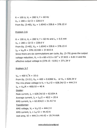 R = 100 Q, Vs = 280 V, f = 60 Hz
Vm = 280 x V2/V3 = 228.6 V
From Eq. (3-40), Vdc = 1.6542 x 228.6 = 378.15 V
Problem 3-6
R = 100 Q, Vs = 280 V, f = 60 Hz and U = 0.5 mH
Vm = 280 x V2/A/3 = 228.6 V
From Eq. (3-40), Vdc = 1.6542 x 228.6 = 378.15 V
Idc = vdc/R = 378.15/100 = 37.815 A
Since there are six commutations per cycle, Eq. (3-79) gives the output
voltage reduction, Vx = 6 x 60 x 0.5 x 10"3 x 37.815 = 6.81 V and the
effective output voltage is (378.15 - 6.81) = 371.34 V
Problem 3-7
Vdc = 400 V/R = 10Q
From Eq. (3-21), Vdc = 400 = 0.6366 Vm or Vm = 628.34 V
The rms phase voltage is Vs = Vm/V2 = 628.34/V2 = 444.3 V
Idc = Vdc/R = 400/10 = 40 A
Diodes:
Peak current, Ip = 628.34/10 = 62.834A
Average current, Id = W2 = 40/2 = 20A
RMS current, IR = 62.834/2 = 31.417 A
Transformer:
RMS voltage, Vs = Vm/V2 = 444.3 V
RMS current, Is = Im/A/2 = 44.43 A
Volt-amp, VI = 444.3 x 44.43 = 19.74 kVA
11
www.elsolucionario.net
 