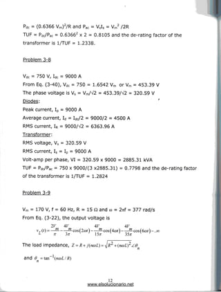 I
Pdc = (0.6366 Vm)2/R and Pac = VSIS = Vm2 /2R
TUF = Pdc/Pac = 0.63662 x 2 = 0.8105 and the de-rating factor of the
transformer is 1/TUF = 1.2338.
Problem 3-8
Vdc = 750 V, Idc = 9000 A
From Eq. (3-40), Vdc = 750 = 1.6542 Vm or Vm = 453.39 V
The phase voltage is Vs = Vm/V2 = 453.39/V2 = 320.59 V
Diodes:
Peak current, Ip = 9000 A
Average current, Id = W2 = 9000/2 = 4500 A
RMS current, IR = 9000/^2 = 6363.96 A
Transformer:
RMS voltage, Vs = 320.59 V
RMS current, Is = IP = 9000 A
Volt-amp per phase, VI = 320.59 x 9000 = 2885.31 kVA
TUF = Pdc/Pac = 750 x 9000/(3 x2885.31) = 0.7798 and the de-rating factor
of the transformer is 1/TUF = 1.2824
Problem 3-9
Vm = 170 V, f = 60 Hz, R = 15 Q and co = 2nf = 377 rad/s
From Eq. (3-22), the output voltage is
2V 4V W w
v,(?) =—— —cos(2a>t] —cos(4a>t} —cos(6a>t}-..co
L n Zn 5x ~":-
The load impedance, Z = R+j(na>L) =
and 6 = tan~l(nct)L/R)
n ^
12
www.elsolucionario.net
 