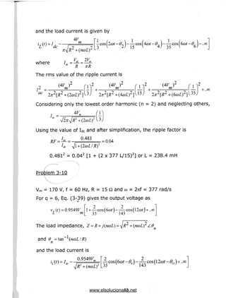and the load current is given by
4F
m
3
-6> 1 -- cos[4a>t-0. } -- co$6a>t-6, )-
2 / 1 5 v 4/ 35 ]
where
2V
LV
"L R nR
The rms value of the ripple current is
72 =•
ac
(4V
^ m
'if+.
(4F
77T m
Considering only the lowest order harmonic (n = 2) and neglecting others,
Using the value of Idc and after simplification, the ripple factor is
/„„ 0.481 = 0.04
2
0.481 = 0.04 [1 + (2 x 377 L/15)] or L = 238.4 mH
Problem 3-10
Vm = 170 V, f = 60 Hz, R = 15 Q and co = 2nf = 377 rad/s
For q = 6, Eq. (3-39) gives the output voltage as
m
i+A
35
2
143
The load impedance, Z = i
and 9 = tan~^(ncoL/R)
n
and the load current is
. ,., T 0.9549F
IR2+(ncoL)2 35 143
13
www.elsolucionario.net
 