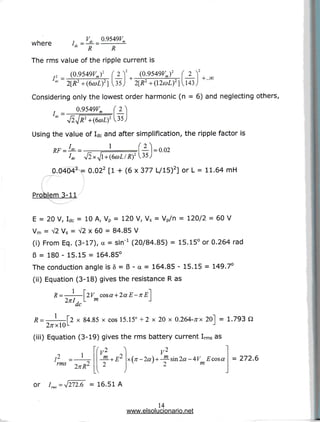 , r VH 0.9549F
where id =-£- = -s-
R R
The rms value of the ripple current is
2 = (0.9549FJ2 f 2 V (0.9549FJ2 r 2
Considering only the lowest order harmonic (n = 6) and neglecting others,
0.9549F
Using the value of Idcand after simplification, the ripple factor is
1 — =0.02
2
0.0404 = 0.02 [1 + (6 x 377 L/15)] or L = 11.64 mH
Problem 3-11
E = 20 V, Idc = 10 A, Vp = 120 V, Vs = Vp/n = 120/2 = 60 V
Vm = V2 Vs = V2 x 60 = 84.85 V
(i) From Eq. (3-17), a = sin"1 (20/84.85) = 15.15° or 0.264 rad
6 = 180 - 15.15 = 164.85°
The conduction angle is 5 = 6 - a = 164.85 - 15.15 = 149.7°
(ii) Equation (3-18) gives the resistance Ras
R =—-—2V cosa + 2aE-xE~]
Inl, L m J
dc
2 x 84.85 x cos 15.15° +2 x 20 x 0.264-/TX 201 = 1.793 Q
-l
(iii) Equation (3-19) gives the rms battery current Irms as
V2 } V2
-^-+ E2 x(;r-2cO+—sin2a-4F Ecoso
2 ^ ' 2 m
I2
rms
1
= 272.6
or / = V272.6 = 16.51 A
14
www.elsolucionario.net
 