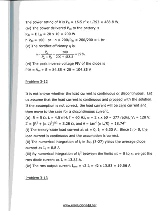 The power rating of R is PR = 16.512 x 1.793 = 488.8 W
(iv) The power delivered PdC to the battery is
Pdc = E Idc = 20 x 10 = 200 W
h Pdc = 100 or h = 200/Pdc = 200/200 = 1 hr
(v) The rectifier efficiency rs
TJ = -
' dc 200
= 29%
^+PR 200 +488.8
(vi) The peak inverse voltage PIV of the diode is
PIV = Vm + E = 84.85 + 20 = 104.85 V
Problem 3-12
It is not known whether the load current is continuous or discontinuous. Let
us assume that the load current is continuous and proceed with the solution.
If the assumption is not correct, the load current will be zero current and
then move to the case for a discontinuous current.
(a) R = 5 Q, L = 4.5 mH, f = 60 Hz, co = 2 71 x 60 = 377 rad/s, Vs = 120 V,
Z = [R2 + (co L)2]1/2 = 5.28 Q, and 6 = tan'^co L/R) = 18.74°
(i) Thesteady-state load current at cot= 0, I
i = 6.33 A. Since I
i > 0, the
load current is continuous and the assumption is correct.
(ii) The numerical integration of iL in Eq. (3-27) yields the average diode
current as Id = 8.8 A
(iii) By numerical integration of iL2 between the limits cot= 0 to n, we get the
rms diode current as Ir = 13.83 A.
(iv) The rms output current Irms = V2 Ir = V2 x 13.83 = 19.56 A
Problem 3-13
15
www.elsolucionario.net
 