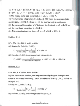 (a) R = 5 0, L = 2.5 mH, f = 60 Hz, co = 2 n x 60 = 377 rad/s, Vab = 208 V,
Z = [R2 + (co L)2 ]1/2 = 5.09 Q, and 6 = tan"1 (co L/R) = 10.67°
(i) Thesteady-state load current at cot= rt/3, I
i = 50.6 A.
(ii) The numerical integration of iL in Eq. (3-47) yields the average diode
current as Id = 17.46 A. Since I
i > 0, the foad current is continuous.
(iii) By numerical integration of iL2 between the limits cot= 7i/3 to 2:1/3, we
get the rms diode current as Ir = 30.2 A.
(iv) The rms output current Irms = V3 Ir = V3 x 30.2 = 52.31 A
Problem 3-14
I
RF = 5%, R = 200 Q and f = 60 Hz
(a) Solving for Ce in Eq. (3-62),
1
C = -
e 4x60x200
1
= 315.46
V2x0.05.
(b) From Eq. (3-61), the average load voltage Vdc is
169.7
4x60x200x415.46xlO'
= 169.7 - 11.21 = 158.49V
Problem 3-15
RF = 5%, R = 200 Q, and f = 60 Hz
(a) For a half-wave rectifier, the frequency of output ripple voltage is the
same as the supply frequency. Thus, the constant 4 in Eq. (3-62) should be
changed to 2.
Solving for Ce in Eq. (3-62),
1
2x60x200
1
V2x0.05
= 630.92
(b) From Eq. (3-61), the average load voltage Vdc is
16
www.elsolucionario.net
 