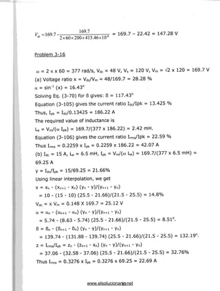 Vd =169.7 - - i = 169.7-22.42= 147.28V
rfc 2x60x200x415.46xlO-6
Problem3-16
co = 2 7t x 60 = 377 rad/s, Vdc = 48 V, Vs = 120 V, Vm = A/2 x 120 = 169.7 V
(a) Voltage ratio x = Vdc/Vm = 48/169.7 = 28.28 %
a = sin'1 (x) = 16.43°
Solving Eq. (3-70) for 6 gives: 6 = 117.43°
Equation (3-105) gives the current ratio Wlpk = 13.425 %
Thus, Ipk = WO.13425 = 186.22 A
The required value of inductance is
U = Vm/(cQ Ipk) = 169.7/(377 x 186.22) = 2.42 mH.
Equation (3-106) gives the current ratio IrmS/Ipk = 22.59 %
Thus Irms = 0.2259 x Ipk = 0.2259 x 186.22 = 42.07 A
(b) Idc = 15A, U = 6.5 mH,Ipk = Vm/(co U) = 169.77(377 x 6.5 mH) =
69.25 A
y = Wlpk = 15/69.25 = 21.66%
Using linear interpolation, we get
X = Xn - (Xn+i - Xn) (yn - Y)/(Yn+l - Yn)
= 10 - (15 - 10) (25.5 - 21.66)7(21.5 - 25.5)= 14.8%
Vdc = x Vm = 0.148 X 169.7 = 25.12 V
a = an - (ctn+i - an) (yn - y)/(yn+i - yn)
= 5.74 - (8.63 - 5.74) (25.5 - 21.66)7(21.5 - 25.5) = 8.51°.
13 = Bn - (Bn+i - Bn) (yn " Y)/(Yn+l ' Yn)
= 139.74 - (131.88 - 139.74) (25.5- 21.66)7(21.5 - 25.5) = 132.19°.
Z = Irms/Ipk = Zn - (Zn+l • Xn) (Yn ' Y)/(Yn+l ' Yn)
= 37.06 - (32.58 - 37.06) (25.5 - 21.66)7(21.5 - 25.5)= 32.76%
Thus Irms = 0.3276 x Ipk = 0.3276 x 69.25 = 22.69 A
17
www.elsolucionario.net
 