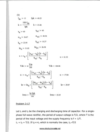 (b)
:= 15
100-1
k:=
dc
Ipk
:= 60
an := 36.87
:= 23-95
krn := 31.05
Ipk := 69.25
k =21.66
x_i := 65
anl := 40.54
:=15.27
krnl := 26.58
x:= xn
X = 61.32
Vdc := x
Vm
100
Vdc = 104.06
a :=an
(a nl-a nHk "k n)
kr := krn
a = 37.84
kr = 29.87
Irms:=
kr-Ipk
100
Irms = 20.69
Problem 3-17
Let ti and t2 be the charging and discharging time of capacitor. For a single-
phase full-wave rectifier, the period of output voltage is T/2, where T is the
period of the input voltage and the supply frequency is f = 1/T.
ti + t2 = T/2. If t2»ti which is normally the case, t2 ~T/2
19
www.elsolucionario.net
 