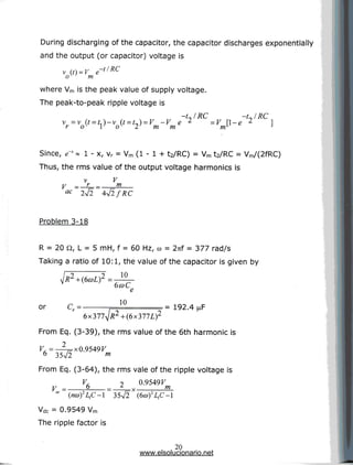 During discharging of the capacitor, the capacitor discharges exponentially
and the output (or capacitor) voltage is
tlRC
m
where Vm is the peak value of supply voltage.
The peak-to-peak ripple voltage is
v =v
r o
-t~IRC -UlRC
-V e 2 =V [l-e 2
m m m
Since, e" » 1 - x, vr = Vm (1 - 1 + t2/RC) = Vm t2/RC = Vm/(2fRC)
Thus, the rms value of the output voltage harmonics is
V = -£= = •
ac
m
Problem 3-18
R = 20 Q, L = 5 mH, f = 60 Hz, co = 2nf = 377 rad/s
Taking a ratio of 10:1, the value of the capacitor is given by
10
or ce= 10
= 192.4
From Eq. (3-39), the rms value of the 6th harmonic is
V, =—^j= x 0.9549V
6 35V2 m
From Eq. (3-64), the rms vale of the ripple voltage is
0.9549F
,-x- m
" (/Mu)2Z,C-l 35V2 (6«)2I,C-1
Vdc = 0.9549 Vm
The ripple factor is
20
www.elsolucionario.net
 
