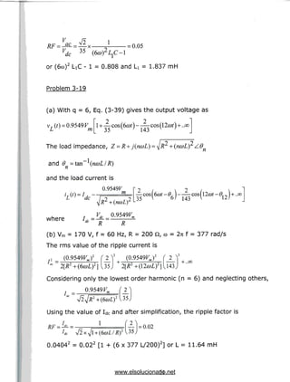 1 = 0.05
' dc (***>)
or (6co)2 LiC - 1 = 0.808 and U = 1.837 mH
Problem 3-19
(a) With q = 6, Eq. (3-39) gives the output voltage as
v, (0 =0.9549 V
m
/
cos(6a>t}
•3^ V /
35 143
The load impedance, Z =
and 9 =tan
and the load current is
0.9549F
+ (ncoL]2/.e
^ ' n
m —
35
s
6) 143
.-
12
H-..OO
where
ac R R
(b) Vm = 170 V, f = 60 Hz, R = 200 Q, to = 2n f = 377 rad/s
The rms value of the ripple current is
(0.9549KJ2 (Q.9549KJ2
ac 2[R2 +(6coL}2] (35) 2[R2+(l2coL)2]
Considering only the lowest order harmonic (n = 6) and neglecting others,
0.9549F ( 2g the value of Idc and after simplification, the ripple fa
1
— = 0.02
0.04042 = 0.022 [1 + (6 x 377 L/200)2] or L = 11.64 mH
21
www.elsolucionario.net
 
