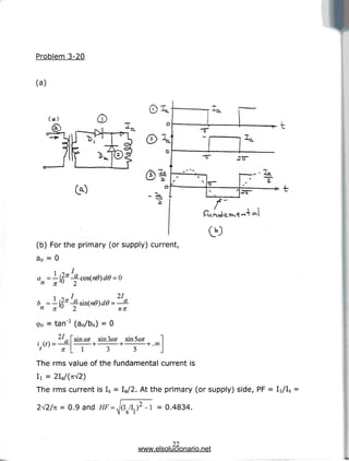 Problem 3-20
(a)
(a)
© 
(b) For the primary (or supply) current,
a0 = 0
a =-
*
T
^a
ir
,4o4
n = tan"1 (an/bn) = 0
ao-
27
a sin cot sin 3<2tf sin Scot
>r I 1 3 5
The rms value of the fundamental current is
I
i = 2Ia/(7iV2)
The rms current is Is = Ia/2. At the primary (or supply) side, PF= Ii/Is =
2V2/n = 0.9 and HF= - I = 0.4834.
22
www.elsolucionario.net
 