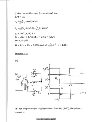 (c) For the rectifier input (or secondary) side,
a0/2 = Ia/2
n*> a nn
<pn = tan"1 (an/bn) = 0
Cn = V(an2 + bn2) andI
i = Ci/V2
and Is = Ia/V2
PF = li/Is = 2/7T = 0.6366 and I /I ) -l = 1.211
S 1
Problem 3-21
(a)
(a)
rz)A
IT
2TT
(b) For the primary (or supply) current: From Eq. (3-23), the primary
current is
23
www.elsolucionario.net
 