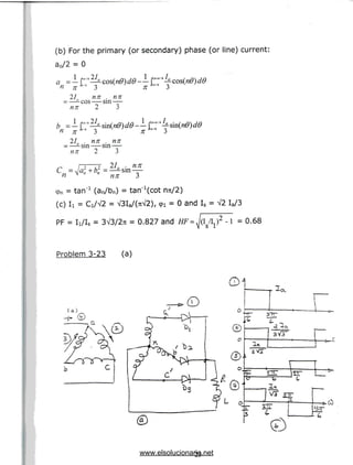 (b) For the primary (or secondary) phase (or line) current:
a0/2 = 0
a =- r'6
n ;rj"6 3
21 nn . nn
—-cos sin —
nn 2 3
-- ?™"-cos(n0)d0
n^16 3
n 3
2L . nn . nn
—-sin sin —
nn 2 3
• nn
cpn = tan"1 (an/bn) = tan'^cot nrt/2)
(c) Ii = Ci/V2 = V3Ia/(7iV2), 91 = 0 and Is
PF = Ii/Is = 3^3/27r = 0.827 and HF =
V2 Ia/3
) 2 - l = 0.68
Problem 3-23 (a)
25
www.elsolucionario.net
 