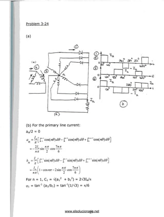 Problem 3-24
(a)
(a)
(b) For the primary line current:
a0/2 = 0
21. . nn Inn
—-sin cos
nn 2 6
n n
Ia ( nn lnn —s- -cos nn- 2sin cos
2 6
For n = 1, Ci = V(ai2 + bi2) = 2V3Ia/7t
9! = tan'1 (ai/bi) = tarT^l/VS) = 71/6
27
www.elsolucionario.net
 