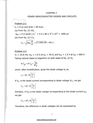 CHAPTER 2
POWER SEMICONDUCTOR DIODES AND CIRCUITS
Problem 2-1
^tm~ 5 us and di/dt = 80 A/MS
(a) From Eq. (2-10),
QRR = 0.5 (di/dt) trr2 = 0.5 x 80 x 52 x 10"5 = 1000 |JC
(b) From Eq. (2-11),
— = V2x 1000x80 = 400 A
dt
Problem 2-2
VT = 25.8 mV, VDi = 1.0 V at IDi = 50 A, and VD2 = 1.5 V at ID2 = 600A
Taking natural (base e) logarithm on both sides of Eq. (2-3),
l-u, T — TV, J _L D
which, after simplification, gives the diode voltage VD as
/• 
vD=TjVTInD
If IDI is the diode current corresponding to diode voltage VD1, we get
/ -^
L
Vm=fjVTInD, if VD2 is the diode voltage corresponding to the diode current ID2/
we get
'/,
V -nV Jn
' D2 — / T 
Therefore, the difference in diode voltages can be expressed by
www.elsolucionario.net
 