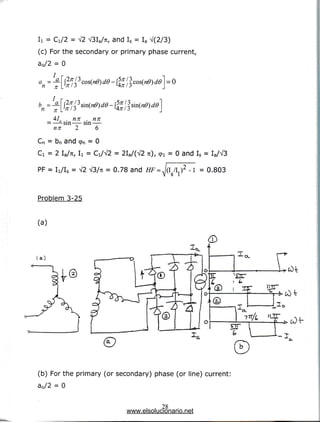 Ii = Ci/2 = V2 V3Ia/7c, and Is = Ia V(2/3)
(c) For the secondary or primary phase current,
a0/2 = 0
4f nn , nn
—-sin— sin —
nn 2 6
Cn = bn and cpn = 0
Ci = 2 Ia/Tc, Ii = Ci/V2 = 2Ia/(V2 TI), 9l = 0 and Is = Ia/V3
PF = Ii/Is = V2 V3/7t = 0.78 and HF =J(l I I } 2 -1 = 0.803
V S 1
Problem3-25
(a)
(a)
(X
(b) For the primary (or secondary) phase (or line) current:
a0/2 = 0
28
www.elsolucionario.net
 