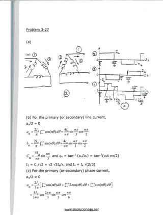 Problem 3-27
(a)
(a)
(b) For the primary (or secondary) line current,
a0/2 = 0
21 i6 41 nn nn
a = —- r'6 cos(n0) d6 = —-sin—cos—
n n L'6 V nn 3 2
, 2Ia f r / 6 . , ~ ,n 41 . nn . nn
b =—-[ sm(nO)dB =—^sm—sin—
n n *"' nn 3 2
41 nn
C =—^-sin— and 9n = tan-x (an/bn) = tan- (cot nu/2)
n nn 3
V2 V3Ia/7r, and Is = Ia V(2/3)
(c) For the primary (or secondary) phase current,
a0/2 = 0
an =
Inn . nn nn
cos sin— cos
3 3 6
31
www.elsolucionario.net
 