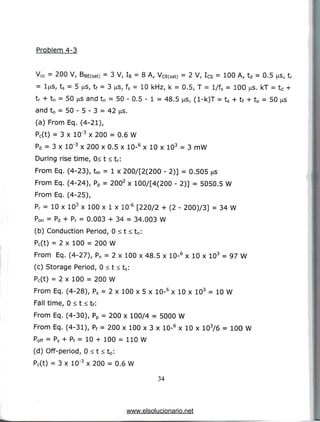 Problem 4-3
Vcc = 200 V, BBE(sat) = 3 V, IB= 8 A, VCE(sat) = 2 V, Ics = 100 A, td = 0.5 us, tr
= l^is, ts = 5 us, tf = 3 us, fs = 10 kHz, k = 0.5, T = l/fs = 100 ^s. kT = td +
tr + tn = 50 is andtn = 50 - 0.5 - 1 = 48.5 ^s, (l-k)T = ts + tf + t0 = 50 us
and t0 = 50 - 5 - 3 = 42 jas.
(a) From Eq. (4-21),
Pc(t) = 3 x 10'3 x 200 = 0.6 W
Pd = 3 x 10"3 x 200 x 0.5 x 10-6 x 10 x 103 = 3 mW
During rise time, 0< t < tr:
From Eq. (4-23), tm = 1 x 200/[2(200 - 2)] = 0.505 us
From Eq. (4-24), Pp = 2002 x 100/[4(200 - 2)] = 5050.5 W
From Eq. (4-25),
Pr = 10 x 103 x 100 x 1 x 10"6 [220/2 + (2 - 200)/3] = 34W
Pon = Pd + Pr = 0.003 + 34 = 34.003 W
(b) Conduction Period, 0 < t < tn:
Pc(t) = 2 x 100 = 200 W
From Eq. (4-27), Pn = 2 x 100 x 48.5 x 10-6 x 10 x 103 = 97 W
(c) Storage Period, 0 < t < ts:
Pc(t) = 2 x 100 = 200 W
From Eq. (4-28), Ps = 2 x 100 x 5 x 10-6 x 10 x 103 = 10 W
Fall time, 0 < t < tf:
From Eq. (4-30), Pp = 200 x 100/4 = 5000 W
From Eq. (4-31), Pf = 200 x 100 x 3 x 10-6 x 10 x 103/6 = 100 W
Poff = ps + pf = 10 + 100 = 110W
(d) Off-period, 0 < t < t0:
Pc(t) = 3 x 10"3 x 200 = 0.6 W
34
www.elsolucionario.net
 