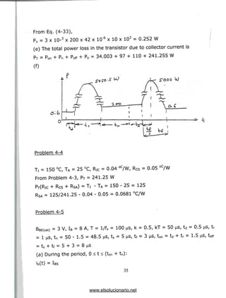 From Eq. (4-33),
Po = 3 x 10-3 x 200 x 42 x 10'6 x 10 x 103 = 0.252 W
(e) The total power loss in the transistor due to collector current is
PT = pon + Pn + poff + P0 = 34.003 + 97 + 110 + 241.255 W
(0
* -fc
Problem 4-4
Tj = 150 °C, TA = 25 °C, RJC = 0.04 °C/W, Rcs = 0.05 °C/W
From Problem 4-3, PT = 241.25 W
PT(RjC + Res + RSA) = Tj - TA = 150 - 25 = 125
RSA = 125/241.25 - 0.04 - 0.05 = 0.0681 °C/W
Problem 4-5
BBE(sat) = 3 V, IB = 8 A, T = l/fs = 100 u
= 1 us, tn = 50 - 1.5 = 48.5 |as, ts = 5 ^
= ts + tf = 5 + 3 = 8 ^is
(a) During the period, 0 <t< (ton + tn):
ib(t) =IBS
35
k = 0.5, kT = 50 us, td = 0.5 us, tr
tf = 3 ^5, ton = td + tr = 1.5 j^S, toff
www.elsolucionario.net
 