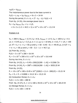 VBE(t) = VBE(sat)
The instantaneous power due to the base current is
Pb(t) = ib VBE= IBS VBE(sat) = 8 x 3 = 24 W
During the period, 0 < t < t0 = (T - ton - tn): Pb(t) = 0
From Eq. (4-35), the average power loss is
PB = IBS VBE(sat) (ton + tn + ts)fs
= 8 x 3 x (1.5 + 48.5 + 5) x 10'6 x 10 x 103 = 13.2 W
Problem 4-6
Vcc = 200 V, BBE(sat) = 2.3 V, IB = 8 A, VCE(sat) = 1.4 V, Ics = 100 A, td = 0.1
(as, tr = 0.45 us, ts = 3.2 ^s, tf = 1.1 ^s, fs = 10 kHz, k = 0.5, T = l/fs = 100
US. kT = td + tr + tn = 50 us and tn = 50 - 0.45 - 0.1 = 49.45 us, (l-k)T = ts
+ tf + t0 = 50 us and to = 50 - 3.2 - 1.1 = 45.7 jas.
(a) From Eq. (4-21),
Pc(t) = 3 x 10'3 x 200 = 0.6 W
Pd = 3 x 10'3 x 200 x 0.1 x 10"6 x 10 x 103 = 0.6 mW
During rise time, 0 < t < tr:
From Eq. (4-23), tm = 0.45 x 200/[2(200 - 1.4)] = 0.2266 Ds
From Eq. (4-24), Pp = 2002 x 100/[4(200 - 1.4)] = 5035.25 W
From Eq. (4-25),
Pr = 10 x 103 x 100 x 0.45 x 10"6 [220/2 + (1.4 - 200)/3] = 15.21 W
Pon = Pd + Pr = 0.0006 + 15.21 W = 15.21 W
(b) Conduction Period, 0 < t < tn:
Pc(t) = 1.4 x 100 = 280 W
From Eq. (4-27), Pn = 1.4 x 100 x 49.45 x 10"5 x 10 x 103 = 69.23 W
(c) Storage Period, 0 < t < ts:
Pc(t) = 1.4 x 100 = 140 W
36
www.elsolucionario.net
 