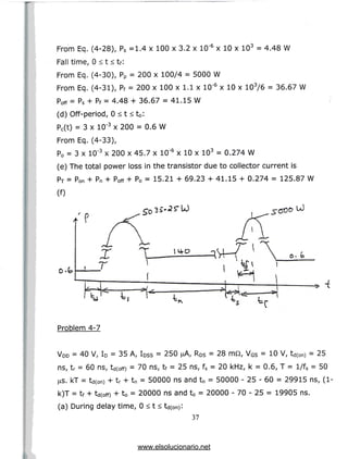 From Eq. (4-28), Ps =1.4 x 100 x 3.2 x 10"6 x 10 x 103 = 4.48 W
Fall time, 0 < t < tf:
From Eq. (4-30), Pp = 200 x 100/4 = 5000 W
From Eq. (4-31), Pf = 200 x 100 x 1.1 x 10'6 x 10 x 103/6 = 36.67 W
p^ = Ps + Pf = 4.48 + 36.67 = 41.15 W
(d) Off-period, 0 < t < t0:
Pc(t) = 3 x 10"3 x 200 = 0.6 W
From Eq. (4-33),
P0 = 3 x 10"3 x 200 x 45.7 x 10"6 x 10 x 103 = 0.274 W
(e) The total power loss in the transistor due to collector current is
PT = pon + Pn + p^ + P0 = 15.21 + 69.23 + 41.15 + 0.274 = 125.87 W
(0
U)
Problem 4-7
VDD = 40 V, ID = 35 A, IDSS = 250 nA, RDS = 28 mQ, VGS = 10 V, td(0n) = 25
ns, tr = 60 ns, td(0ff) = 70 ns, tf = 25 ns, fs = 20 kHz, k = 0.6, T = l/fs = 50
us. kT = td(on) + tr + tn = 50000 ns and tn = 50000 - 25 - 60 = 29915 ns,(1-
k)T = tf + td(off) + t0 = 20000 ns and t0 = 20000 - 70 - 25 = 19905 ns.
(a) During delay time, 0 < t < td(0n):
37
www.elsolucionario.net
 