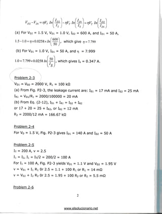 Y -V -nV Jn D1 VD~rlVTmD2
L (D)
(a) ForVD2 = 1.5 V, VDi = 1.0 V, ID2 = 600 A, and ID1 = 50 A,
1.5-1.0 =77x0.0258x/«| — ], which give ^ = 7.799
(b) ForVDI = 1.0 V, IDi = 50 A, and t 7.999
50
1.0 = 7.799x 0.0258 In , which gives Is = 0.347 A.
Problem 2-3
VDI = VD2 = 2000 V, Ri = 100 kfi
(a) From Fig. P2-3, the leakage current are: Isi = 17 mA and Is2 = 25 mA
IRI = VDI/RI = 2000/100000 = 20 mA
(b) From Eq.(2-12), ISi + IRI = IS2 + IR2
or 17 + 20 = 25 + IR2, or IR2 = 12mA
R2 = 2000/12 mA = 166.67 kQ
Problem 2-4
For VD = 1.5 V, Fig. P2-3 gives IDi = 140 A and ID2 = 50 A
Problem 2-5
IT = 200 A, v = 2.5
Ij = i2i ix = iT/2 = 200/2 = 100A
For I
i = 100 A, Fig. P2-3 yields VDi = 1.1 V and VD2 = 1.95 V
v = VDI + I
i Ri Or2.5 = 1.1 + 100 RI or Rx = 14 mQ
v = VD2 + I2 R2 Or2.5 = 1.95 + 100 R2 or R2 = 5.5 mQ
Problem 2-6
www.elsolucionario.net
 