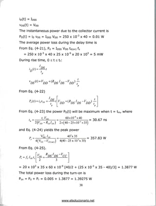 io(t) = loss
vDs(t) = VDD
The instantaneous power due to the collector current is
Po(t) = ID VDS = loss VDD = 250 x 1CT3 x 40 = 0.01 W
The average power loss during the delay time is
From Eq. (4-21), Pd = IDSs VDD td(on) fs
= 250 x 10'3 x 40 x 25 x 10'9 x 20 x 103 = 5 mW
During rise time, 0 < t < tr:
VDS ^=VDD
From Eq. (4-22)
PS
t
~VDD ^ ~
r
VDD+(<RDSIDS VDD) t
r
From Eq. (4-23) the power Po(t) will be maximum when t = tm/ where
f.Fnn 60xl(T9x40 on c-7 «
= 30.67 ns
"2x(40-25xl(T3x35)
and Eq. (4-24) yields the peak power
402x 35
V2 /
VDD *
4(40-25xlO-3x35)
= 357.83 W
From Eq. (4-25).
P = f J t
Ir JS*DSlr
VDD ^ RDS JDS VCC
= 20 x 103 x 35 x 60 x 10"9 [40/2 + (25 x 10~3 x 35 - 40)/3] = 1.3877 W
The total power loss during the turn-on is
Ron = Pd + Pr = 0.005 + 1.3877 = 1.39275 W
38
www.elsolucionario.net
 