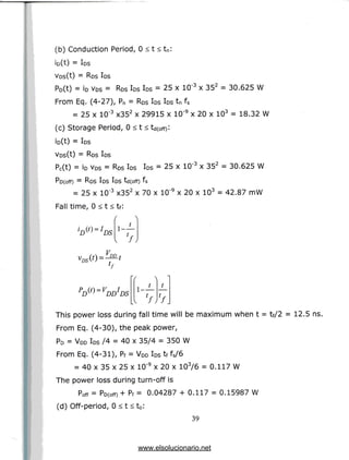 (b) Conduction Period, 0 < t < tn:
io(t) =IDS
Vos(t) = RDS IDS
Po(t) = ID VDS= RDS IDS IDS= 25 x 10"3 x 352 = 30.625 W
From Eq. (4-27), Pn = RDS IDSIDS tn fs
= 25 x 10'3 x352 x 29915 x 10'9 x 20 x 103 = 18.32 W
(c) Storage Period, 0 < t < td(0ff):
io(t) = IDS
Vos(t) = RDS IDS
Pc(t) = ID VDS= RDS IDS IDS= 25 x 10"3 x 352 = 30.625 W
Po(off) = RDS IDSIDS td(off) fs
= 25 x 10"3 x352 x 70 x 10'9 x 20 x 103 = 42.87 mW
Fall time, 0 < t < tf:
t
V
lf
This power loss during fall time will be maximum when t = tf/2 = 12.5 ns.
From Eq. (4-30), the peak power,
PD = VDD IDS /4 = 40 x 35/4 = 350 W
From Eq. (4-31), Pf = VDD IDS tf fs/6
= 40 x 35 x 25 x 10"9 x 20 x 103/6 = 0.117 W
The power loss during turn-off is
Poff = Po(off) + Pf = 0.04287 + 0.117 = 0.15987 W
(d) Off-period, 0 < t < t 0 :
39
www.elsolucionario.net
 